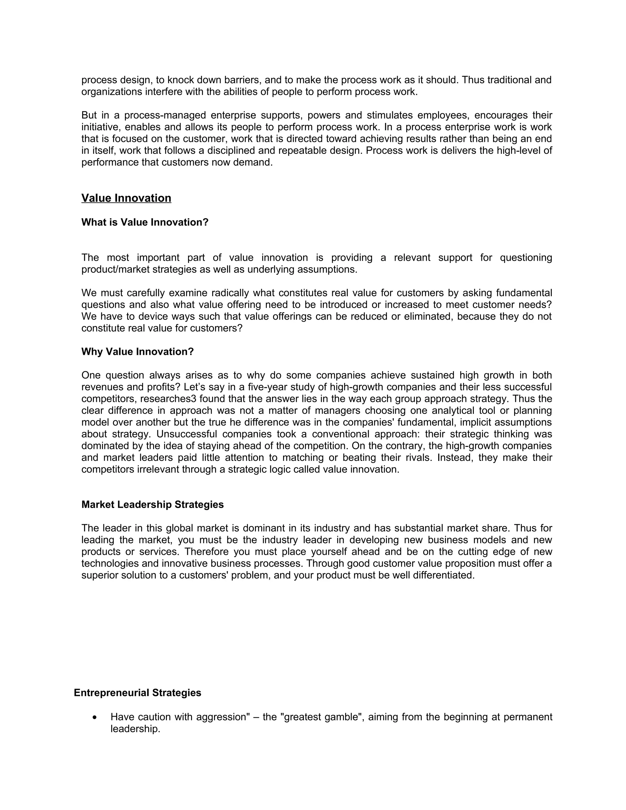 process design, to knock down barriers, and to make the process work as it should. Thus traditional and
 organizations interfere with the abilities of people to perform process work.

 But in a process-managed enterprise supports, powers and stimulates employees, encourages their
 initiative, enables and allows its people to perform process work. In a process enterprise work is work
 that is focused on the customer, work that is directed toward achieving results rather than being an end
 in itself, work that follows a disciplined and repeatable design. Process work is delivers the high-level of
 performance that customers now demand.


 Value Innovation

 What is Value Innovation?


 The most important part of value innovation is providing a relevant support for questioning
 product/market strategies as well as underlying assumptions.

 We must carefully examine radically what constitutes real value for customers by asking fundamental
 questions and also what value offering need to be introduced or increased to meet customer needs?
 We have to device ways such that value offerings can be reduced or eliminated, because they do not
 constitute real value for customers?

 Why Value Innovation?

 One question always arises as to why do some companies achieve sustained high growth in both
 revenues and profits? Let’s say in a five-year study of high-growth companies and their less successful
 competitors, researches3 found that the answer lies in the way each group approach strategy. Thus the
 clear difference in approach was not a matter of managers choosing one analytical tool or planning
 model over another but the true he difference was in the companies' fundamental, implicit assumptions
 about strategy. Unsuccessful companies took a conventional approach: their strategic thinking was
 dominated by the idea of staying ahead of the competition. On the contrary, the high-growth companies
 and market leaders paid little attention to matching or beating their rivals. Instead, they make their
 competitors irrelevant through a strategic logic called value innovation.


 Market Leadership Strategies

 The leader in this global market is dominant in its industry and has substantial market share. Thus for
 leading the market, you must be the industry leader in developing new business models and new
 products or services. Therefore you must place yourself ahead and be on the cutting edge of new
 technologies and innovative business processes. Through good customer value proposition must offer a
 superior solution to a customers' problem, and your product must be well differentiated.




Entrepreneurial Strategies

   •   Have caution with aggression" – the "greatest gamble", aiming from the beginning at permanent
       leadership.
 