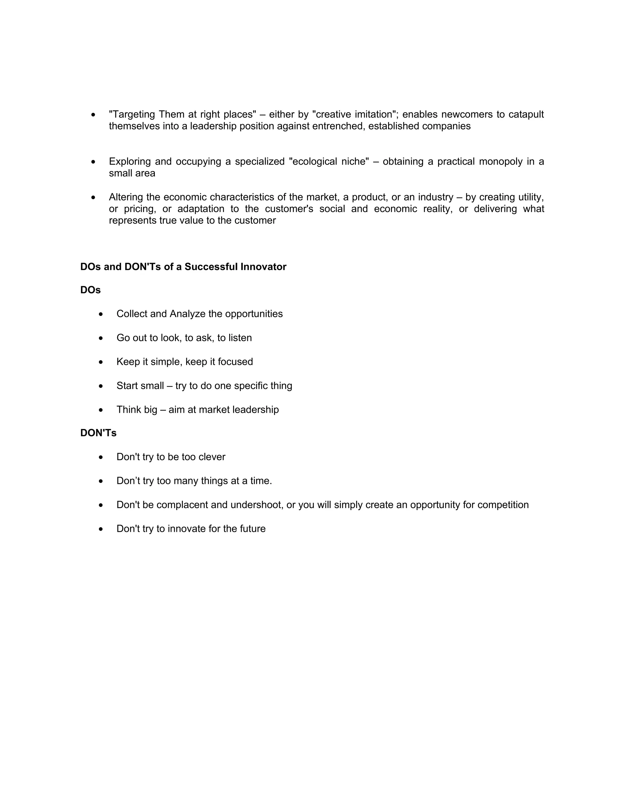 •       "Targeting Them at right places" – either by "creative imitation"; enables newcomers to catapult
          themselves into a leadership position against entrenched, established companies


  •       Exploring and occupying a specialized "ecological niche" – obtaining a practical monopoly in a
          small area

  •       Altering the economic characteristics of the market, a product, or an industry – by creating utility,
          or pricing, or adaptation to the customer's social and economic reality, or delivering what
          represents true value to the customer



DOs and DON'Ts of a Successful Innovator

DOs

      •    Collect and Analyze the opportunities

      •    Go out to look, to ask, to listen

      •    Keep it simple, keep it focused

      •    Start small – try to do one specific thing

      •    Think big – aim at market leadership

DON'Ts

      •    Don't try to be too clever

      •    Don’t try too many things at a time.

      •    Don't be complacent and undershoot, or you will simply create an opportunity for competition

      •    Don't try to innovate for the future
 
