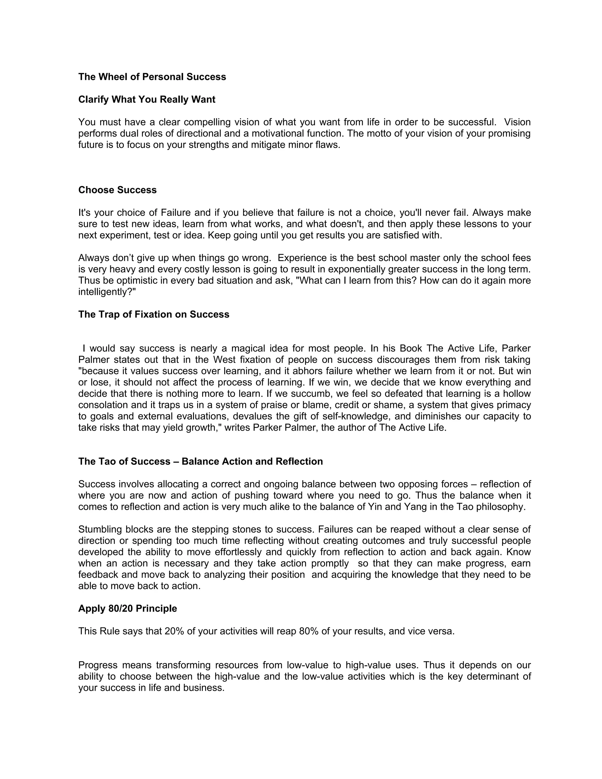 The Wheel of Personal Success

Clarify What You Really Want

You must have a clear compelling vision of what you want from life in order to be successful. Vision
performs dual roles of directional and a motivational function. The motto of your vision of your promising
future is to focus on your strengths and mitigate minor flaws.



Choose Success

It's your choice of Failure and if you believe that failure is not a choice, you'll never fail. Always make
sure to test new ideas, learn from what works, and what doesn't, and then apply these lessons to your
next experiment, test or idea. Keep going until you get results you are satisfied with.

Always don’t give up when things go wrong. Experience is the best school master only the school fees
is very heavy and every costly lesson is going to result in exponentially greater success in the long term.
Thus be optimistic in every bad situation and ask, "What can I learn from this? How can do it again more
intelligently?"

The Trap of Fixation on Success


 I would say success is nearly a magical idea for most people. In his Book The Active Life, Parker
Palmer states out that in the West fixation of people on success discourages them from risk taking
"because it values success over learning, and it abhors failure whether we learn from it or not. But win
or lose, it should not affect the process of learning. If we win, we decide that we know everything and
decide that there is nothing more to learn. If we succumb, we feel so defeated that learning is a hollow
consolation and it traps us in a system of praise or blame, credit or shame, a system that gives primacy
to goals and external evaluations, devalues the gift of self-knowledge, and diminishes our capacity to
take risks that may yield growth," writes Parker Palmer, the author of The Active Life.


The Tao of Success – Balance Action and Reflection

Success involves allocating a correct and ongoing balance between two opposing forces – reflection of
where you are now and action of pushing toward where you need to go. Thus the balance when it
comes to reflection and action is very much alike to the balance of Yin and Yang in the Tao philosophy.

Stumbling blocks are the stepping stones to success. Failures can be reaped without a clear sense of
direction or spending too much time reflecting without creating outcomes and truly successful people
developed the ability to move effortlessly and quickly from reflection to action and back again. Know
when an action is necessary and they take action promptly so that they can make progress, earn
feedback and move back to analyzing their position and acquiring the knowledge that they need to be
able to move back to action.

Apply 80/20 Principle

This Rule says that 20% of your activities will reap 80% of your results, and vice versa.


Progress means transforming resources from low-value to high-value uses. Thus it depends on our
ability to choose between the high-value and the low-value activities which is the key determinant of
your success in life and business.
 