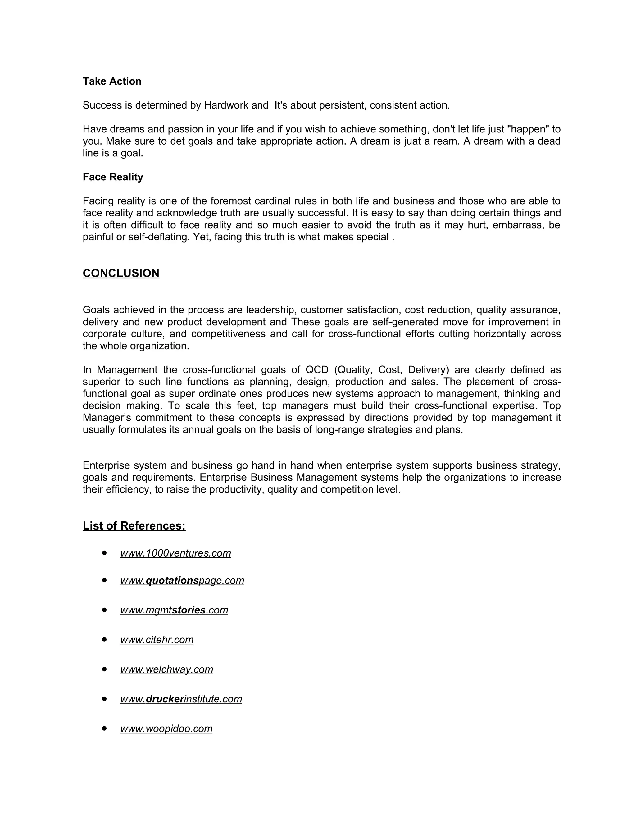 Take Action

Success is determined by Hardwork and It's about persistent, consistent action.

Have dreams and passion in your life and if you wish to achieve something, don't let life just "happen" to
you. Make sure to det goals and take appropriate action. A dream is juat a ream. A dream with a dead
line is a goal.

Face Reality

Facing reality is one of the foremost cardinal rules in both life and business and those who are able to
face reality and acknowledge truth are usually successful. It is easy to say than doing certain things and
it is often difficult to face reality and so much easier to avoid the truth as it may hurt, embarrass, be
painful or self-deflating. Yet, facing this truth is what makes special .


CONCLUSION


Goals achieved in the process are leadership, customer satisfaction, cost reduction, quality assurance,
delivery and new product development and These goals are self-generated move for improvement in
corporate culture, and competitiveness and call for cross-functional efforts cutting horizontally across
the whole organization.

In Management the cross-functional goals of QCD (Quality, Cost, Delivery) are clearly defined as
superior to such line functions as planning, design, production and sales. The placement of cross-
functional goal as super ordinate ones produces new systems approach to management, thinking and
decision making. To scale this feet, top managers must build their cross-functional expertise. Top
Manager’s commitment to these concepts is expressed by directions provided by top management it
usually formulates its annual goals on the basis of long-range strategies and plans.


Enterprise system and business go hand in hand when enterprise system supports business strategy,
goals and requirements. Enterprise Business Management systems help the organizations to increase
their efficiency, to raise the productivity, quality and competition level.


List of References:

    •   www.1000ventures.com

    •   www.quotationspage.com

    •   www.mgmtstories.com

    •   www.citehr.com

    •   www.welchway.com

    •   www.druckerinstitute.com

    •   www.woopidoo.com
 