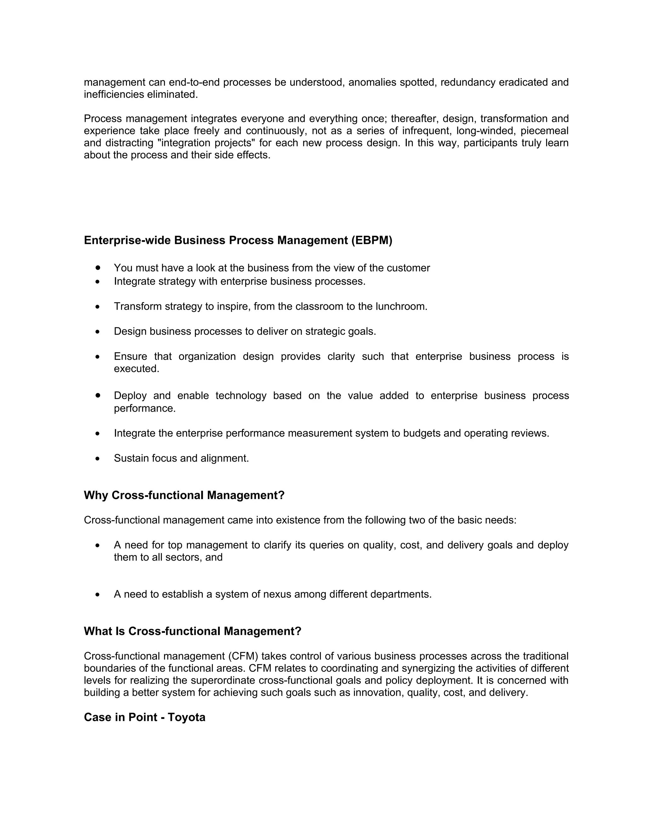 management can end-to-end processes be understood, anomalies spotted, redundancy eradicated and
inefficiencies eliminated.

Process management integrates everyone and everything once; thereafter, design, transformation and
experience take place freely and continuously, not as a series of infrequent, long-winded, piecemeal
and distracting "integration projects" for each new process design. In this way, participants truly learn
about the process and their side effects.




Enterprise-wide Business Process Management (EBPM)

  •   You must have a look at the business from the view of the customer
  •   Integrate strategy with enterprise business processes.

  •   Transform strategy to inspire, from the classroom to the lunchroom.

  •   Design business processes to deliver on strategic goals.

  •   Ensure that organization design provides clarity such that enterprise business process is
      executed.

  •   Deploy and enable technology based on the value added to enterprise business process
      performance.

  •   Integrate the enterprise performance measurement system to budgets and operating reviews.

  •   Sustain focus and alignment.


Why Cross-functional Management?

Cross-functional management came into existence from the following two of the basic needs:

  •   A need for top management to clarify its queries on quality, cost, and delivery goals and deploy
      them to all sectors, and


  •   A need to establish a system of nexus among different departments.


What Is Cross-functional Management?

Cross-functional management (CFM) takes control of various business processes across the traditional
boundaries of the functional areas. CFM relates to coordinating and synergizing the activities of different
levels for realizing the superordinate cross-functional goals and policy deployment. It is concerned with
building a better system for achieving such goals such as innovation, quality, cost, and delivery.

Case in Point - Toyota
 