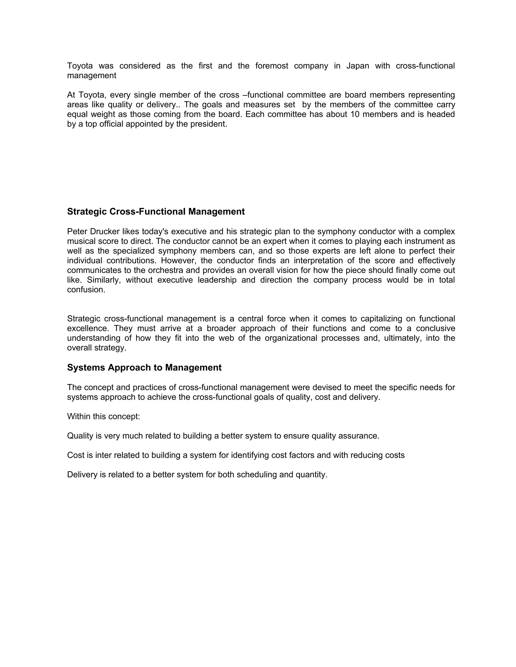 Toyota was considered as the first and the foremost company in Japan with cross-functional
management

At Toyota, every single member of the cross –functional committee are board members representing
areas like quality or delivery.. The goals and measures set by the members of the committee carry
equal weight as those coming from the board. Each committee has about 10 members and is headed
by a top official appointed by the president.




Strategic Cross-Functional Management

Peter Drucker likes today's executive and his strategic plan to the symphony conductor with a complex
musical score to direct. The conductor cannot be an expert when it comes to playing each instrument as
well as the specialized symphony members can, and so those experts are left alone to perfect their
individual contributions. However, the conductor finds an interpretation of the score and effectively
communicates to the orchestra and provides an overall vision for how the piece should finally come out
like. Similarly, without executive leadership and direction the company process would be in total
confusion.


Strategic cross-functional management is a central force when it comes to capitalizing on functional
excellence. They must arrive at a broader approach of their functions and come to a conclusive
understanding of how they fit into the web of the organizational processes and, ultimately, into the
overall strategy.

Systems Approach to Management

The concept and practices of cross-functional management were devised to meet the specific needs for
systems approach to achieve the cross-functional goals of quality, cost and delivery.

Within this concept:

Quality is very much related to building a better system to ensure quality assurance.

Cost is inter related to building a system for identifying cost factors and with reducing costs

Delivery is related to a better system for both scheduling and quantity.
 