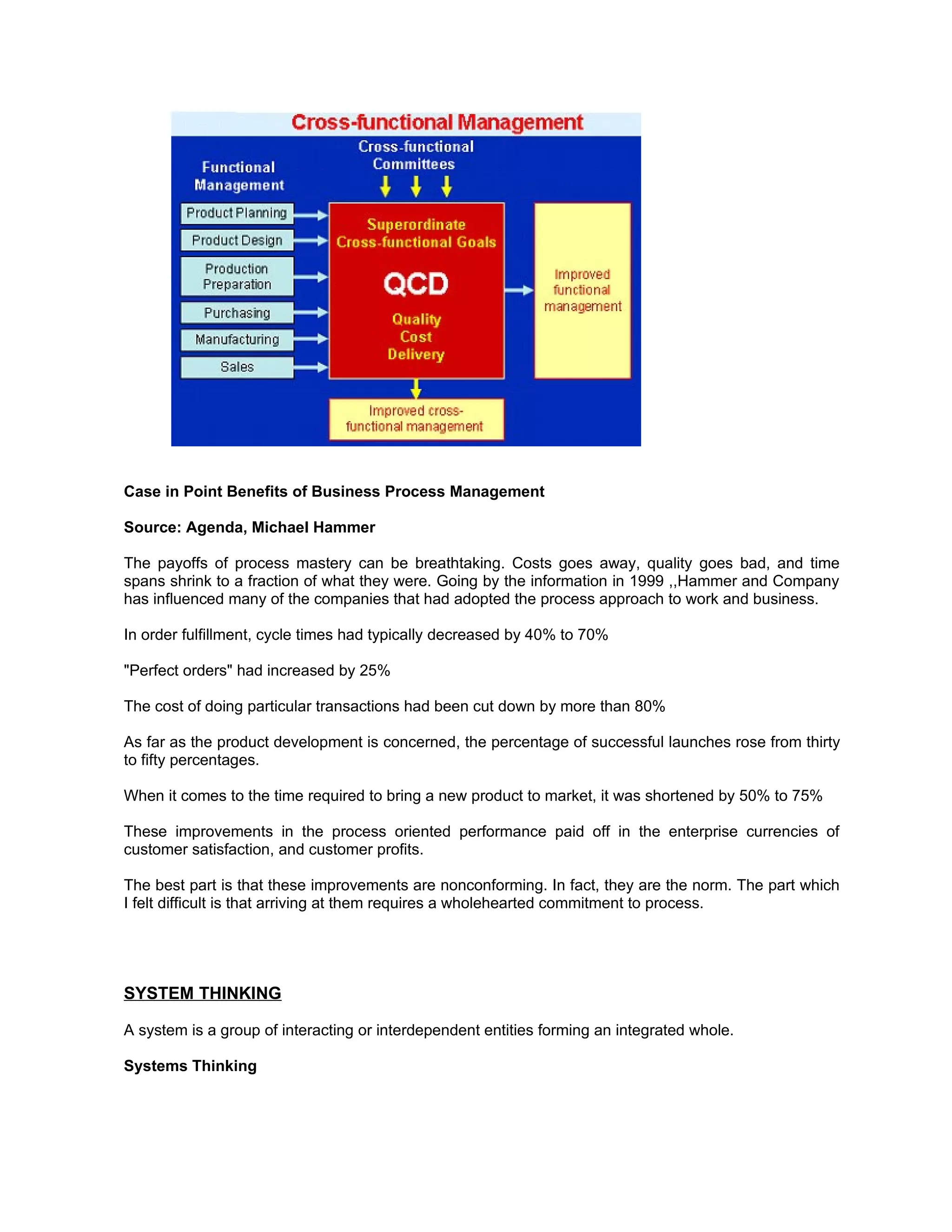 Case in Point Benefits of Business Process Management

Source: Agenda, Michael Hammer

The payoffs of process mastery can be breathtaking. Costs goes away, quality goes bad, and time
spans shrink to a fraction of what they were. Going by the information in 1999 ,,Hammer and Company
has influenced many of the companies that had adopted the process approach to work and business.

In order fulfillment, cycle times had typically decreased by 40% to 70%

"Perfect orders" had increased by 25%

The cost of doing particular transactions had been cut down by more than 80%

As far as the product development is concerned, the percentage of successful launches rose from thirty
to fifty percentages.

When it comes to the time required to bring a new product to market, it was shortened by 50% to 75%

These improvements in the process oriented performance paid off in the enterprise currencies of
customer satisfaction, and customer profits.

The best part is that these improvements are nonconforming. In fact, they are the norm. The part which
I felt difficult is that arriving at them requires a wholehearted commitment to process.




SYSTEM THINKING

A system is a group of interacting or interdependent entities forming an integrated whole.

Systems Thinking
 