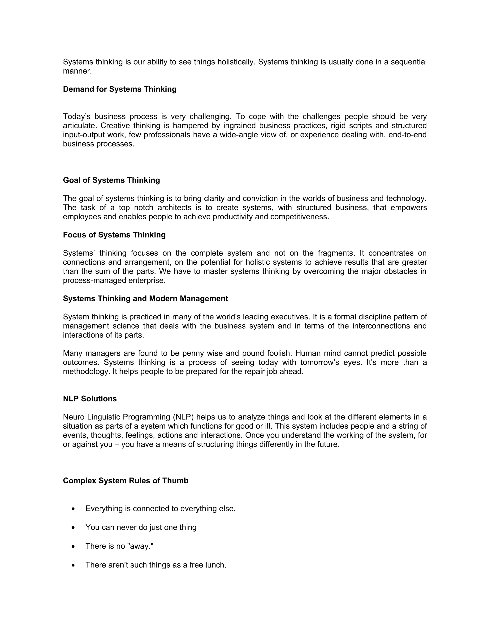 Systems thinking is our ability to see things holistically. Systems thinking is usually done in a sequential
manner.

Demand for Systems Thinking


Today’s business process is very challenging. To cope with the challenges people should be very
articulate. Creative thinking is hampered by ingrained business practices, rigid scripts and structured
input-output work, few professionals have a wide-angle view of, or experience dealing with, end-to-end
business processes.



Goal of Systems Thinking

The goal of systems thinking is to bring clarity and conviction in the worlds of business and technology.
The task of a top notch architects is to create systems, with structured business, that empowers
employees and enables people to achieve productivity and competitiveness.

Focus of Systems Thinking

Systems’ thinking focuses on the complete system and not on the fragments. It concentrates on
connections and arrangement, on the potential for holistic systems to achieve results that are greater
than the sum of the parts. We have to master systems thinking by overcoming the major obstacles in
process-managed enterprise.

Systems Thinking and Modern Management

System thinking is practiced in many of the world's leading executives. It is a formal discipline pattern of
management science that deals with the business system and in terms of the interconnections and
interactions of its parts.

Many managers are found to be penny wise and pound foolish. Human mind cannot predict possible
outcomes. Systems thinking is a process of seeing today with tomorrow’s eyes. It's more than a
methodology. It helps people to be prepared for the repair job ahead.


NLP Solutions

Neuro Linguistic Programming (NLP) helps us to analyze things and look at the different elements in a
situation as parts of a system which functions for good or ill. This system includes people and a string of
events, thoughts, feelings, actions and interactions. Once you understand the working of the system, for
or against you – you have a means of structuring things differently in the future.



Complex System Rules of Thumb


  •   Everything is connected to everything else.

  •   You can never do just one thing

  •   There is no "away."

  •   There aren’t such things as a free lunch.
 