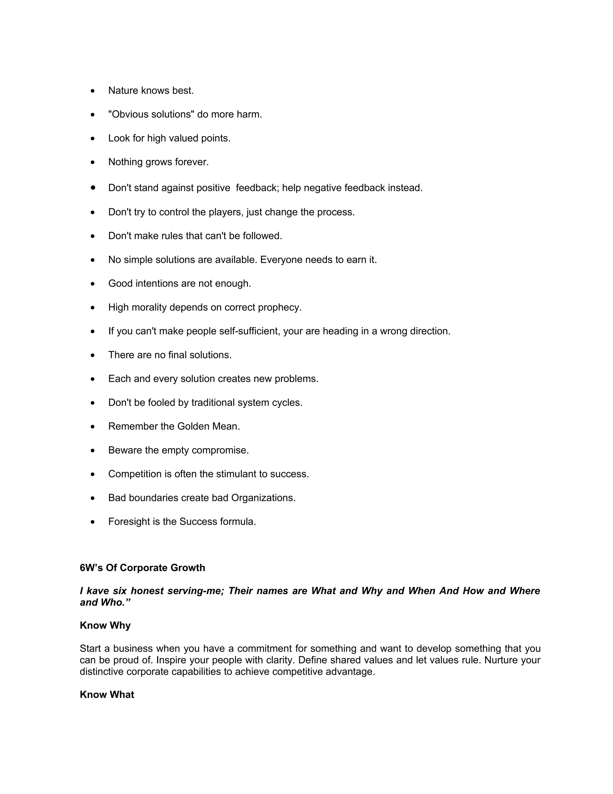•   Nature knows best.

  •   "Obvious solutions" do more harm.

  •   Look for high valued points.

  •   Nothing grows forever.

  •   Don't stand against positive feedback; help negative feedback instead.

  •   Don't try to control the players, just change the process.

  •   Don't make rules that can't be followed.

  •   No simple solutions are available. Everyone needs to earn it.

  •   Good intentions are not enough.

  •   High morality depends on correct prophecy.

  •   If you can't make people self-sufficient, your are heading in a wrong direction.

  •   There are no final solutions.

  •   Each and every solution creates new problems.

  •   Don't be fooled by traditional system cycles.

  •   Remember the Golden Mean.

  •   Beware the empty compromise.

  •   Competition is often the stimulant to success.

  •   Bad boundaries create bad Organizations.

  •   Foresight is the Success formula.



6W’s Of Corporate Growth

I kave six honest serving-me; Their names are What and Why and When And How and Where
and Who.”

Know Why

Start a business when you have a commitment for something and want to develop something that you
can be proud of. Inspire your people with clarity. Define shared values and let values rule. Nurture your
distinctive corporate capabilities to achieve competitive advantage.

Know What
 