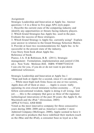 Assignment
Strategic Leadership and Innovation at Apple Inc. Answer
questions 1-4 in a three to five page APA style paper.
1. Describe the current state of the computing industry and
identify any opportunities or threats facing industry players.
2. Which Grand Strategies has Apple Inc. used in the past.
Evaluate the success of these strategies.
3. Which Grand Strategy is Apple Inc. currently using? Explain
your answer in relation to the Grand Strategy Selection Matrix.
4. Provide at least two recommendations for Apple Inc. to be
successful in the present state of the industry.
Case Story from book about Apple Inc.
Reference of book:
Pearce, J.A. II & Robinson, R.B. (2011). Strategic
management: Formulation, implementation and control (12th
ed.). New York: McGraw-Hill. ISBN: 9780077243210
I can cite for you, if you do or do not want to put down
additional references.
Strategic Leadership and Innovation at Apple Inc.1
“Stop and look at Apple for a second, since it’s an odd company
. . . While most high-tech firms focus on one or two sectors,
Apple does all of them at once . . . Apple is essen- tially
operating its own closed miniature techno-economy . . . If you
follow conventional wisdom, Apple is doing it all wrong. And
yet . . . this is the company that gave us three of the signature
technological innovations of the past 30 years: the Apple II, the
Macintosh and the iPod.” (Grossman, 2005)
APPLE’S FALL AND RISE
Voted as the most innovative company for three consecutive
years during 2006–2008 and as America’s number 1 most
Admired Company (McGregor, 2008), Apple seemed to have it
all: innovative products that have redefined their markets (such
as the iMac and the iPod), a consumer base as loyal as a fan
 