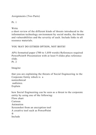 Assignments (Two Parts)
Pt. 1
Write
a short review of the different kinds of threats introduced to the
information technology environment by social media, the threats
and vulnerabilities and the severity of each. Include links to all
resource materials.
YOU MAY DO EITHER OPTION, NOT BOTH!
APA formatted paper (700 to 1,050 words) References required
PowerPoint® Presentation with at least 9 slides plus reference
slide.
Pt. 2
Imagine
that you are explaining the threats of Social Engineering to the
Corporate Entity which is a
nontechnical
audience.
Explain
how Social Engineering can be seen as a threat to the corporate
entity by using one of the following:
Flow chart
Cartoon
Animation
Screenshot from an encryption tool
A creative tool such as PowerPoint
®
Include
 