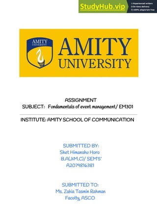 ​ ​ASSIGNMENT
SUBJECT: Fundamentals of event management/ EM301
​INSTITUTE: AMITY SCHOOL OF COMMUNICATION
​SUBMITTED BY:
Shet Himanshu Horo
B.A(J&M.C)/ SEM’5’
A2079816381
SUBMITTED TO:
Ms. Zakia Tasmin Rahman
Faculty, ASCO
 
