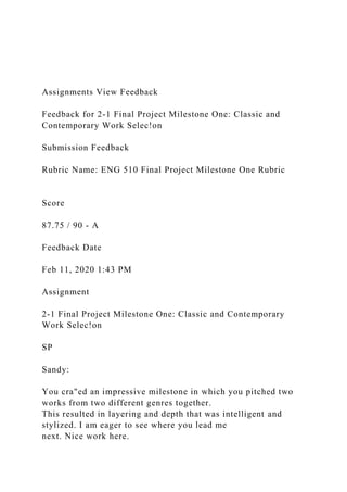 Assignments View Feedback
Feedback for 2-1 Final Project Milestone One: Classic and
Contemporary Work Selec!on
Submission Feedback
Rubric Name: ENG 510 Final Project Milestone One Rubric
Score
87.75 / 90 - A
Feedback Date
Feb 11, 2020 1:43 PM
Assignment
2-1 Final Project Milestone One: Classic and Contemporary
Work Selec!on
SP
Sandy:
You cra"ed an impressive milestone in which you pitched two
works from two different genres together.
This resulted in layering and depth that was intelligent and
stylized. I am eager to see where you lead me
next. Nice work here.
 