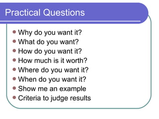 Practical Questions Why do you want it? What do you want? How do you want it? How much is it worth? Where do you want it? When do you want it? Show me an example Criteria to judge results 