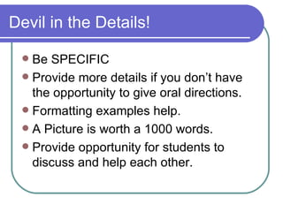Devil in the Details! Be SPECIFIC Provide more details if you don’t have the opportunity to give oral directions. Formatting examples help. A Picture is worth a 1000 words. Provide opportunity for students to discuss and help each other. 