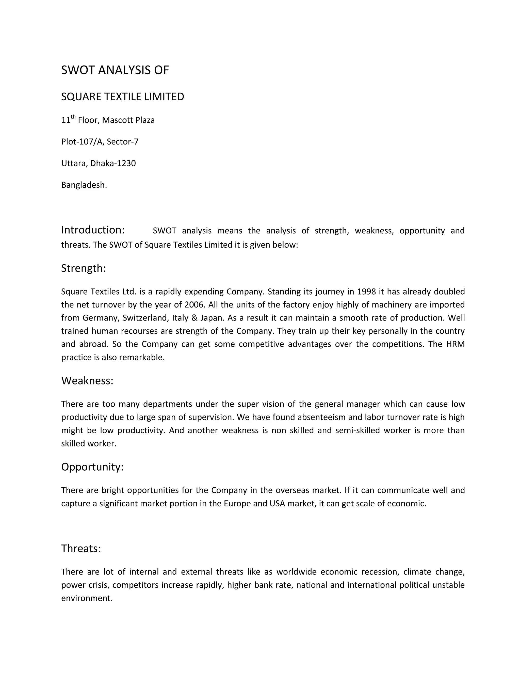 SWOT ANALYSIS OF
SQUARE TEXTILE LIMITED
11th Floor, Mascott Plaza

Plot-107/A, Sector-7

Uttara, Dhaka-1230

Bangladesh.



Introduction:           SWOT analysis means the analysis of strength, weakness, opportunity and
threats. The SWOT of Square Textiles Limited it is given below:

Strength:
Square Textiles Ltd. is a rapidly expending Company. Standing its journey in 1998 it has already doubled
the net turnover by the year of 2006. All the units of the factory enjoy highly of machinery are imported
from Germany, Switzerland, Italy & Japan. As a result it can maintain a smooth rate of production. Well
trained human recourses are strength of the Company. They train up their key personally in the country
and abroad. So the Company can get some competitive advantages over the competitions. The HRM
practice is also remarkable.

Weakness:
There are too many departments under the super vision of the general manager which can cause low
productivity due to large span of supervision. We have found absenteeism and labor turnover rate is high
might be low productivity. And another weakness is non skilled and semi-skilled worker is more than
skilled worker.

Opportunity:
There are bright opportunities for the Company in the overseas market. If it can communicate well and
capture a significant market portion in the Europe and USA market, it can get scale of economic.



Threats:
There are lot of internal and external threats like as worldwide economic recession, climate change,
power crisis, competitors increase rapidly, higher bank rate, national and international political unstable
environment.
 