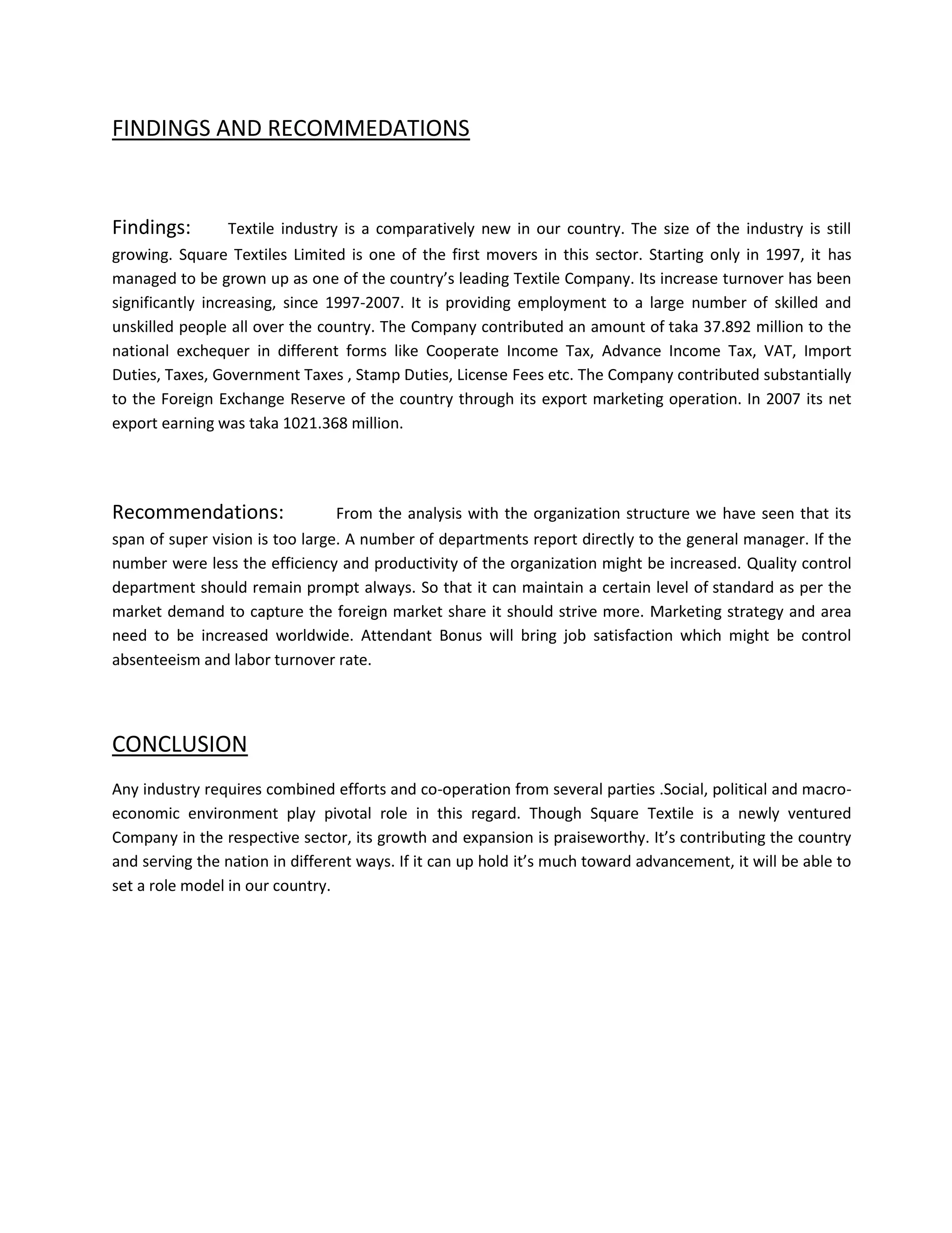 FINDINGS AND RECOMMEDATIONS


Findings:       Textile industry is a comparatively new in our country. The size of the industry is still
growing. Square Textiles Limited is one of the first movers in this sector. Starting only in 1997, it has
managed to be grown up as one of the country’s leading Textile Company. Its increase turnover has been
significantly increasing, since 1997-2007. It is providing employment to a large number of skilled and
unskilled people all over the country. The Company contributed an amount of taka 37.892 million to the
national exchequer in different forms like Cooperate Income Tax, Advance Income Tax, VAT, Import
Duties, Taxes, Government Taxes , Stamp Duties, License Fees etc. The Company contributed substantially
to the Foreign Exchange Reserve of the country through its export marketing operation. In 2007 its net
export earning was taka 1021.368 million.




Recommendations:                 From the analysis with the organization structure we have seen that its
span of super vision is too large. A number of departments report directly to the general manager. If the
number were less the efficiency and productivity of the organization might be increased. Quality control
department should remain prompt always. So that it can maintain a certain level of standard as per the
market demand to capture the foreign market share it should strive more. Marketing strategy and area
need to be increased worldwide. Attendant Bonus will bring job satisfaction which might be control
absenteeism and labor turnover rate.




CONCLUSION
Any industry requires combined efforts and co-operation from several parties .Social, political and macro-
economic environment play pivotal role in this regard. Though Square Textile is a newly ventured
Company in the respective sector, its growth and expansion is praiseworthy. It’s contributing the country
and serving the nation in different ways. If it can up hold it’s much toward advancement, it will be able to
set a role model in our country.
 