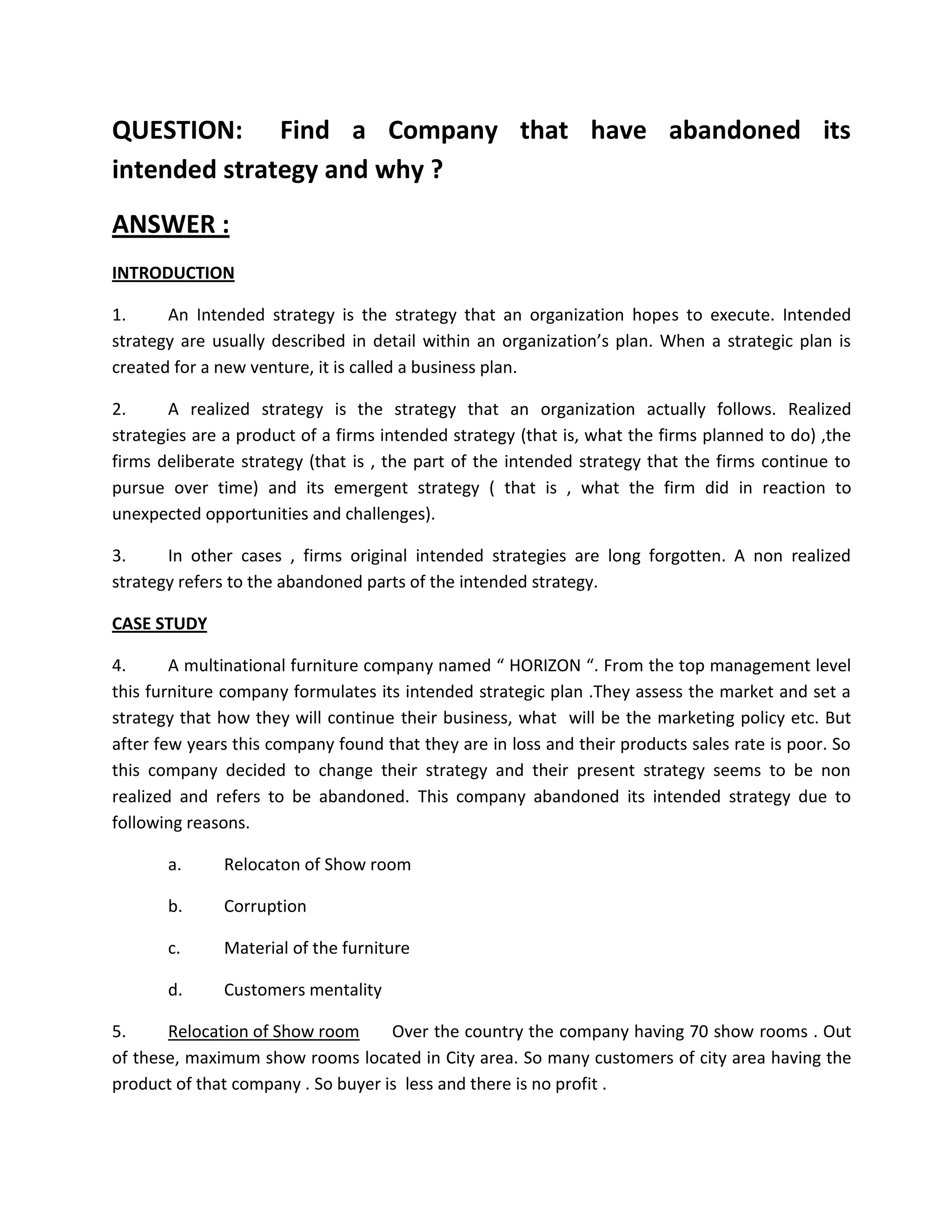 QUESTION: Find a Company that have abandoned its
intended strategy and why ?
ANSWER :
INTRODUCTION

1.     An Intended strategy is the strategy that an organization hopes to execute. Intended
strategy are usually described in detail within an organization’s plan. When a strategic plan is
created for a new venture, it is called a business plan.

2.      A realized strategy is the strategy that an organization actually follows. Realized
strategies are a product of a firms intended strategy (that is, what the firms planned to do) ,the
firms deliberate strategy (that is , the part of the intended strategy that the firms continue to
pursue over time) and its emergent strategy ( that is , what the firm did in reaction to
unexpected opportunities and challenges).

3.     In other cases , firms original intended strategies are long forgotten. A non realized
strategy refers to the abandoned parts of the intended strategy.

CASE STUDY

4.      A multinational furniture company named “ HORIZON “. From the top management level
this furniture company formulates its intended strategic plan .They assess the market and set a
strategy that how they will continue their business, what will be the marketing policy etc. But
after few years this company found that they are in loss and their products sales rate is poor. So
this company decided to change their strategy and their present strategy seems to be non
realized and refers to be abandoned. This company abandoned its intended strategy due to
following reasons.

       a.     Relocaton of Show room

       b.     Corruption

       c.     Material of the furniture

       d.     Customers mentality

5.     Relocation of Show room      Over the country the company having 70 show rooms . Out
of these, maximum show rooms located in City area. So many customers of city area having the
product of that company . So buyer is less and there is no profit .
 