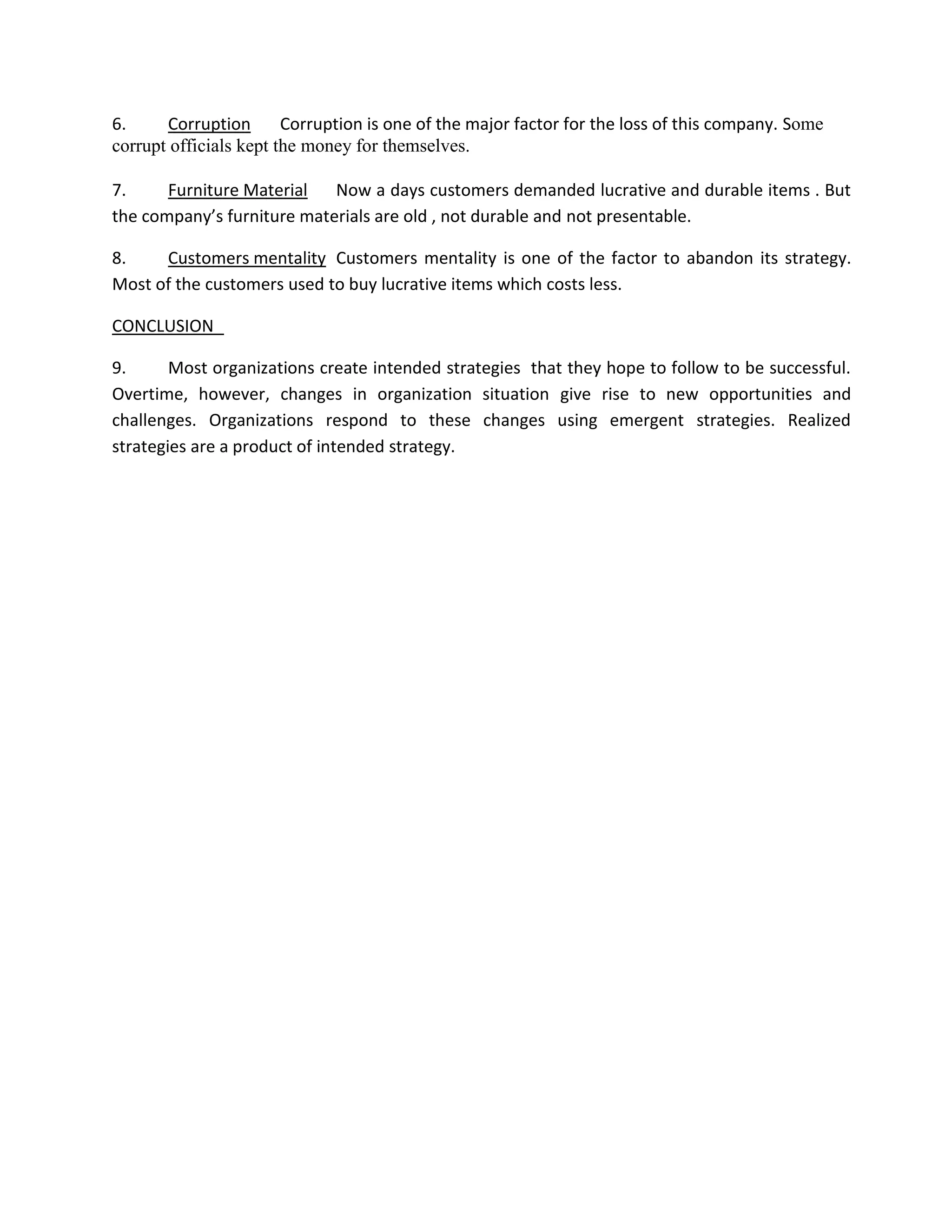 6.     Corruption       Corruption is one of the major factor for the loss of this company. Some
corrupt officials kept the money for themselves.

7.     Furniture Material   Now a days customers demanded lucrative and durable items . But
the company’s furniture materials are old , not durable and not presentable.

8.    Customers mentality Customers mentality is one of the factor to abandon its strategy.
Most of the customers used to buy lucrative items which costs less.

CONCLUSION

9.      Most organizations create intended strategies that they hope to follow to be successful.
Overtime, however, changes in organization situation give rise to new opportunities and
challenges. Organizations respond to these changes using emergent strategies. Realized
strategies are a product of intended strategy.
 
