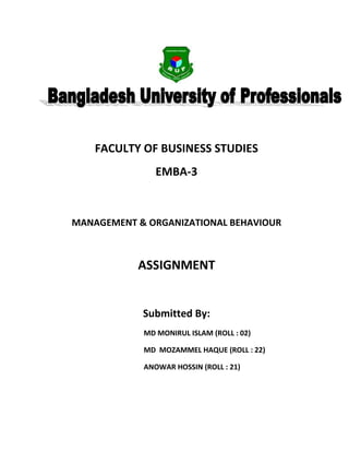 FACULTY OF BUSINESS STUDIES
               EMBA-3



MANAGEMENT & ORGANIZATIONAL BEHAVIOUR



           ASSIGNMENT


            Submitted By:
            MD MONIRUL ISLAM (ROLL : 02)

            MD MOZAMMEL HAQUE (ROLL : 22)

            ANOWAR HOSSIN (ROLL : 21)
 