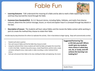 Fable Fun
•    Learning Outcome: TLW understand the meaning of a fable and be able to retell a fable explaining the moral
     and how they learned the moral through the fable.

•    Common Core Standard/GLE: RL.3.2: Recount stories, including fables, folktales, and myths from diverse
     cultures; determine the central message, lesson, or moral and explain how it is conveyed through key details in
     the text.

•    Description of Lesson: The students will learn about fables and the morals the fables contain while working in
     pairs to create the method they choose to relate their fable.

Include step by step directions for others to replicate the activity. Click in box below to begin typing. Steps will automatically number.


                                                                                                     Suggested Partnering Tip:
1.   Students will select a partner.
2.   Pairs will research fables and find the fable they choose to retell.
                                                                                                          p 155 Ask yourself: Where
3.   Using the method of their choice students will retell the fable and explain the moral that           could I give my students
     is told in that fable. Students may write essays, create PowerPoints, perform skits, create          more choice in what they
     animation telling the story, make audio or video recording, or other method of their                 use, do, or study, and still
     choice.                                                                                              achieve the learning I am
4.   Each pair will present their fable to the class retelling the fable and explaining the moral.        looking for?




                                                                                                     Student Choice
 
