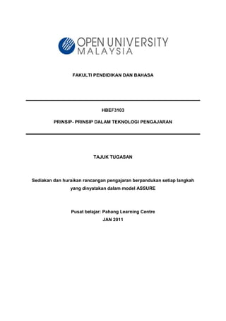 FAKULTI PENDIDIKAN DAN BAHASA
HBEF3103
PRINSIP- PRINSIP DALAM TEKNOLOGI PENGAJARAN
TAJUK TUGASAN
Sediakan dan huraikan rancangan pengajaran berpandukan setiap langkah
yang dinyatakan dalam model ASSURE
Pusat belajar: Pahang Learning Centre
JAN 2011
 