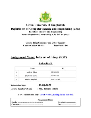 Green University of Bangladesh
Department of Computer Science and Engineering (CSE)
Faculty of Sciences and Engineering
Semester: (Summer, Year:2022), B.Sc. in CSE (Day)
Course Title: Computer and Cyber Security
Course Code: CSE-411 Section:191-D1
Assignment Name: Internet of things (IOT)
Student Details
Name ID
1. Mufizul Islam 191002086
2 Shahidul Islam 191002355
3 Mollick Alepnar 191002041
Submission Date : 12-09-2022
Course Teacher’s Name : Md. Jahidul Islam
[For Teachers use only: Don’t Write Anything inside this box]
Assignment Status
Marks: ………………………………… Signature:.....................
Comments:.............................................. Date:..............................
 