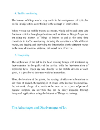 4. Traffic monitoring.
The Internet of things can be very useful in the management of vehicular
traffic in large cities, contributing to the concept of smart cities.
When we use our mobile phones as sensors, which collect and share data
from our vehicles through applications such as Waze or Google Maps, we
are using the Internet of Things to inform us and at the same time
contribute to traffic monitoring, showing the conditions of the different
routes, and feeding and improving the information on the different routes
to the same destination, distance, estimated time of arrival.
5. Hospitality.
The application of the IoT to the hotel industry brings with it interesting
improvements in the quality of the service. With the implementation of
electronic keys, which are sent directly to the mobile devices of each
guest, it is possible to automate various interactions.
Thus, the location of the guests, the sending of offers or information on
activities of interest, the realization of orders to the room or room service,
the automatic charge of accounts to the room or the request of personal
hygiene supplies, are activities that can be easily managed through
integrated applications using the Internet of Things technology.
The Advantages and Disadvantages of Iot
 