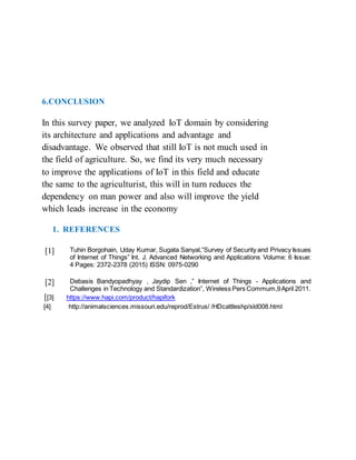 6.CONCLUSION
In this survey paper, we analyzed IoT domain by considering
its architecture and applications and advantage and
disadvantage. We observed that still IoT is not much used in
the field of agriculture. So, we find its very much necessary
to improve the applications of IoT in this field and educate
the same to the agriculturist, this will in turn reduces the
dependency on man power and also will improve the yield
which leads increase in the economy
1. REFERENCES
[1] Tuhin Borgohain, Uday Kumar, Sugata Sanyal,”Survey of Security and Privacy Issues
of Internet of Things” Int. J. Advanced Networking and Applications Volume: 6 Issue:
4 Pages: 2372-2378 (2015) ISSN: 0975-0290
[2] Debasis Bandyopadhyay , Jaydip Sen ,” Internet of Things - Applications and
Challenges in Technology and Standardization”, Wireless Pers Commum,9April 2011.
[[3] https://www.hapi.com/product/hapifork
[4] http://animalsciences.missouri.edu/reprod/Estrus/ /HDcattleshp/sld008.html
 