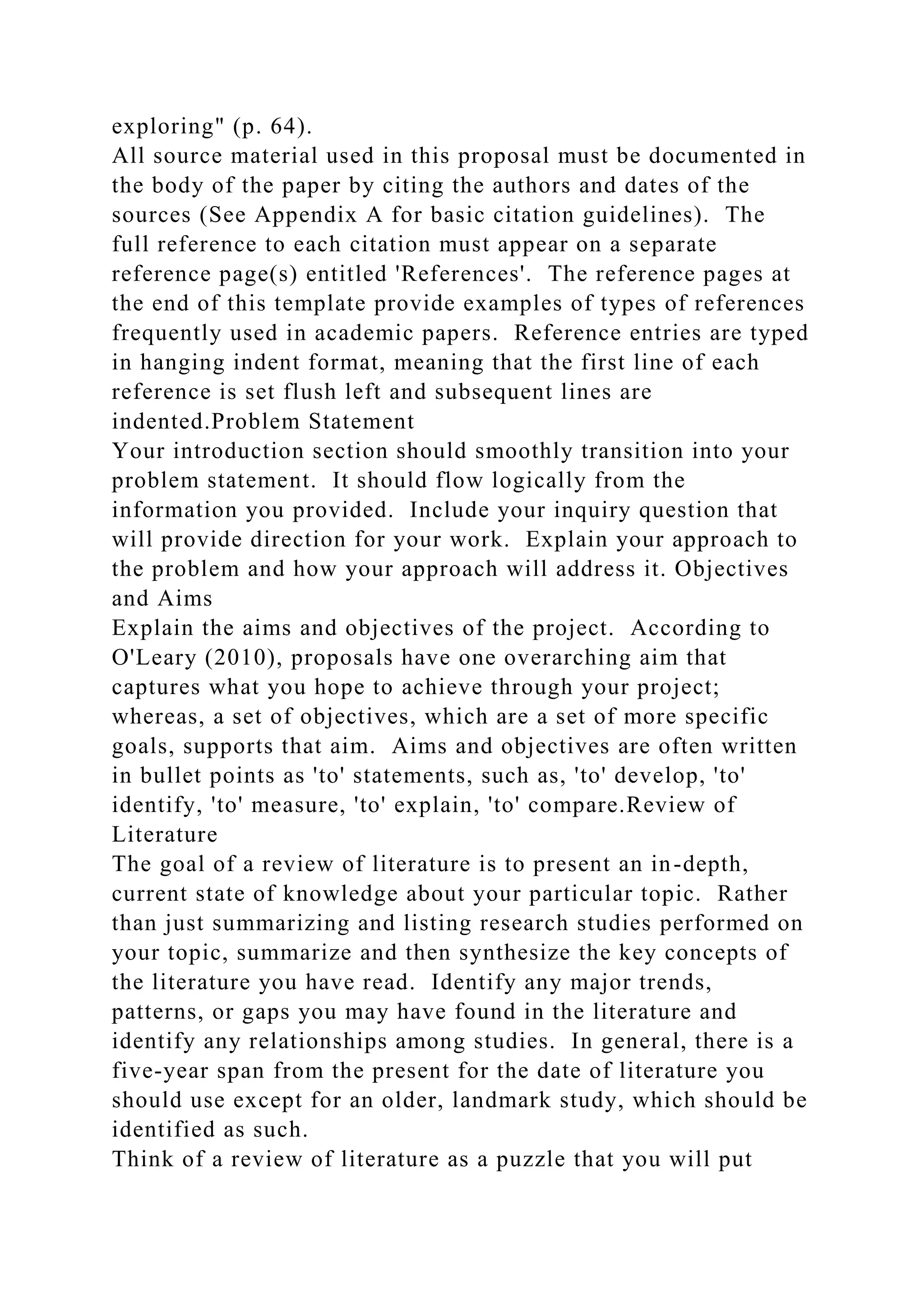 exploring" (p. 64).
All source material used in this proposal must be documented in
the body of the paper by citing the authors and dates of the
sources (See Appendix A for basic citation guidelines). The
full reference to each citation must appear on a separate
reference page(s) entitled 'References'. The reference pages at
the end of this template provide examples of types of references
frequently used in academic papers. Reference entries are typed
in hanging indent format, meaning that the first line of each
reference is set flush left and subsequent lines are
indented.Problem Statement
Your introduction section should smoothly transition into your
problem statement. It should flow logically from the
information you provided. Include your inquiry question that
will provide direction for your work. Explain your approach to
the problem and how your approach will address it. Objectives
and Aims
Explain the aims and objectives of the project. According to
O'Leary (2010), proposals have one overarching aim that
captures what you hope to achieve through your project;
whereas, a set of objectives, which are a set of more specific
goals, supports that aim. Aims and objectives are often written
in bullet points as 'to' statements, such as, 'to' develop, 'to'
identify, 'to' measure, 'to' explain, 'to' compare.Review of
Literature
The goal of a review of literature is to present an in-depth,
current state of knowledge about your particular topic. Rather
than just summarizing and listing research studies performed on
your topic, summarize and then synthesize the key concepts of
the literature you have read. Identify any major trends,
patterns, or gaps you may have found in the literature and
identify any relationships among studies. In general, there is a
five-year span from the present for the date of literature you
should use except for an older, landmark study, which should be
identified as such.
Think of a review of literature as a puzzle that you will put
 