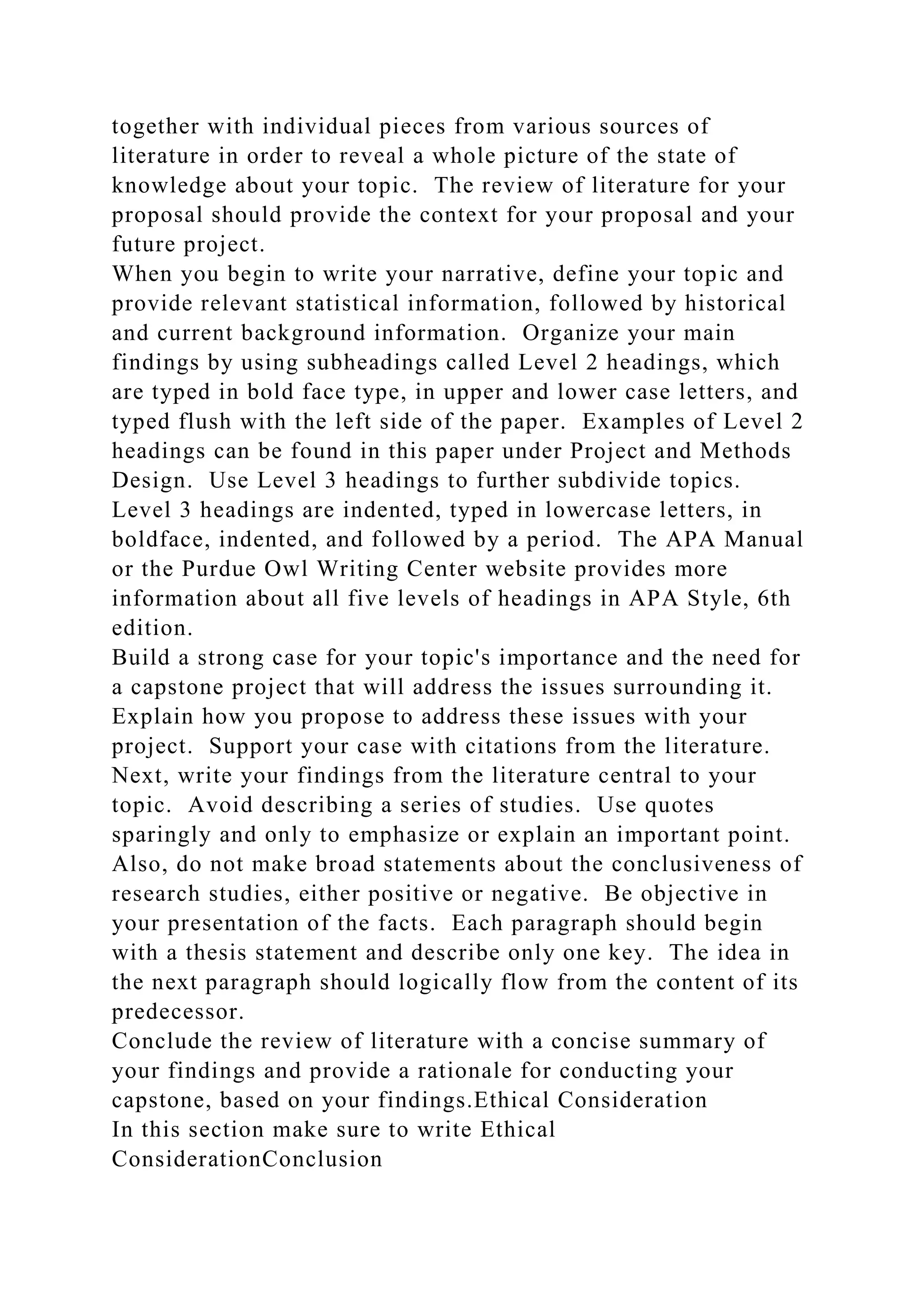 together with individual pieces from various sources of
literature in order to reveal a whole picture of the state of
knowledge about your topic. The review of literature for your
proposal should provide the context for your proposal and your
future project.
When you begin to write your narrative, define your topic and
provide relevant statistical information, followed by historical
and current background information. Organize your main
findings by using subheadings called Level 2 headings, which
are typed in bold face type, in upper and lower case letters, and
typed flush with the left side of the paper. Examples of Level 2
headings can be found in this paper under Project and Methods
Design. Use Level 3 headings to further subdivide topics.
Level 3 headings are indented, typed in lowercase letters, in
boldface, indented, and followed by a period. The APA Manual
or the Purdue Owl Writing Center website provides more
information about all five levels of headings in APA Style, 6th
edition.
Build a strong case for your topic's importance and the need for
a capstone project that will address the issues surrounding it.
Explain how you propose to address these issues with your
project. Support your case with citations from the literature.
Next, write your findings from the literature central to your
topic. Avoid describing a series of studies. Use quotes
sparingly and only to emphasize or explain an important point.
Also, do not make broad statements about the conclusiveness of
research studies, either positive or negative. Be objective in
your presentation of the facts. Each paragraph should begin
with a thesis statement and describe only one key. The idea in
the next paragraph should logically flow from the content of its
predecessor.
Conclude the review of literature with a concise summary of
your findings and provide a rationale for conducting your
capstone, based on your findings.Ethical Consideration
In this section make sure to write Ethical
ConsiderationConclusion
 