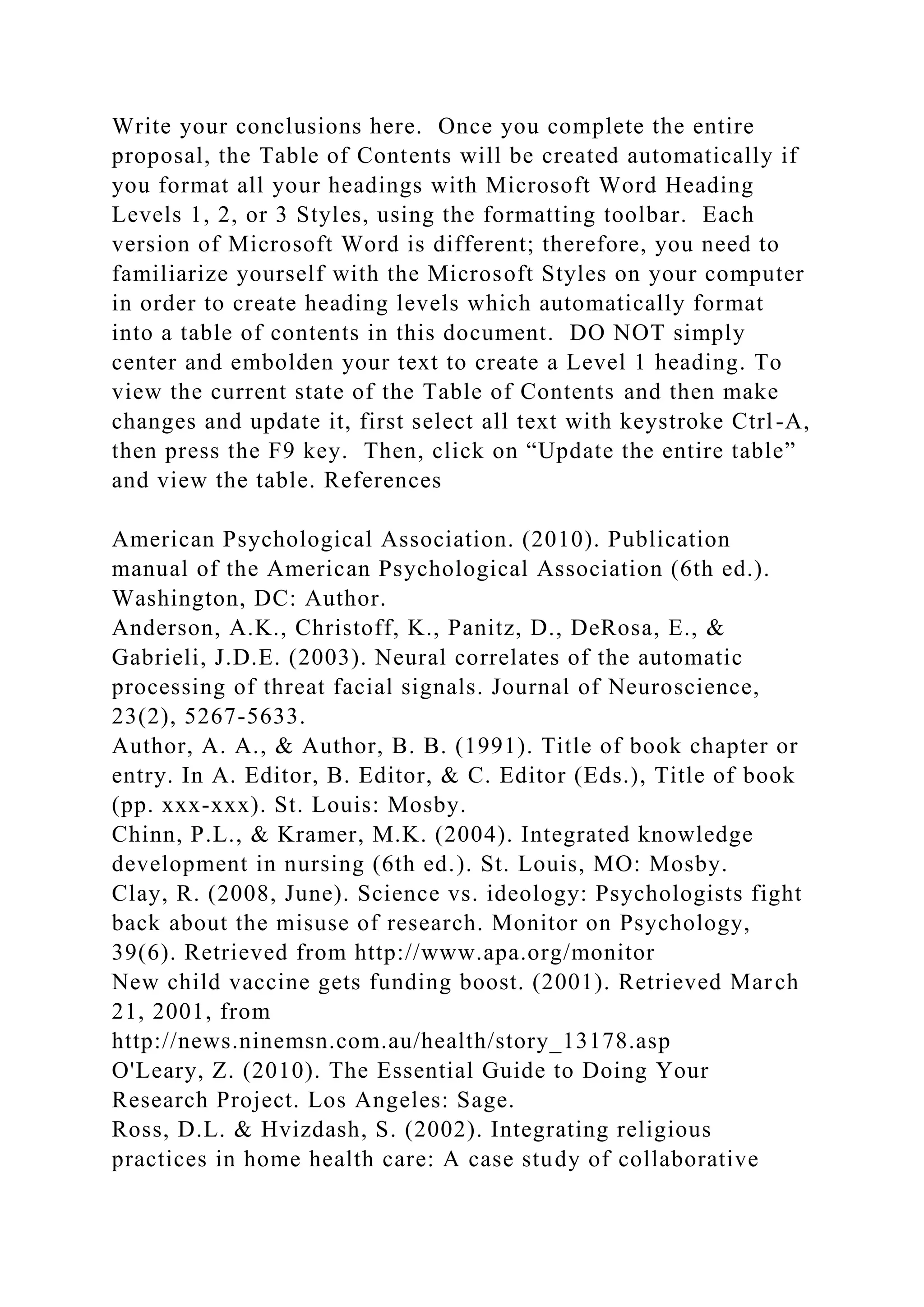 Write your conclusions here. Once you complete the entire
proposal, the Table of Contents will be created automatically if
you format all your headings with Microsoft Word Heading
Levels 1, 2, or 3 Styles, using the formatting toolbar. Each
version of Microsoft Word is different; therefore, you need to
familiarize yourself with the Microsoft Styles on your computer
in order to create heading levels which automatically format
into a table of contents in this document. DO NOT simply
center and embolden your text to create a Level 1 heading. To
view the current state of the Table of Contents and then make
changes and update it, first select all text with keystroke Ctrl-A,
then press the F9 key. Then, click on “Update the entire table”
and view the table. References
American Psychological Association. (2010). Publication
manual of the American Psychological Association (6th ed.).
Washington, DC: Author.
Anderson, A.K., Christoff, K., Panitz, D., DeRosa, E., &
Gabrieli, J.D.E. (2003). Neural correlates of the automatic
processing of threat facial signals. Journal of Neuroscience,
23(2), 5267-5633.
Author, A. A., & Author, B. B. (1991). Title of book chapter or
entry. In A. Editor, B. Editor, & C. Editor (Eds.), Title of book
(pp. xxx-xxx). St. Louis: Mosby.
Chinn, P.L., & Kramer, M.K. (2004). Integrated knowledge
development in nursing (6th ed.). St. Louis, MO: Mosby.
Clay, R. (2008, June). Science vs. ideology: Psychologists fight
back about the misuse of research. Monitor on Psychology,
39(6). Retrieved from http://www.apa.org/monitor
New child vaccine gets funding boost. (2001). Retrieved March
21, 2001, from
http://news.ninemsn.com.au/health/story_13178.asp
O'Leary, Z. (2010). The Essential Guide to Doing Your
Research Project. Los Angeles: Sage.
Ross, D.L. & Hvizdash, S. (2002). Integrating religious
practices in home health care: A case study of collaborative
 