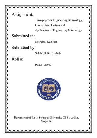 Assignment:
Term paper on Engineering Seismology,
Ground Acceleration and
Application of Engineering Seismology
Submitted to:
Sir Faisal Rehman
Submitted by:
Salah Ud Din Shabab
Roll #:
PGLF17E003
Department of Earth Sciences University Of Sargodha,
Sargodha
 