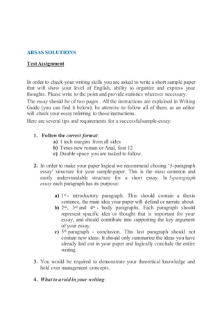 ABSAS SOLUTIONS
TestAssignment
In order to check your writing skills you are asked to write a short sample paper
that will show your level of English, ability to organize and express your
thoughts. Please write to the point and provide statistics wherever necessary.
The essay should be of two pages . All the instructions are explained in Writing
Guide (you can find it below), be attentive to follow all of them, as an editor
will check your essay referring to those instructions.
Here are several tips and requirements for a successfulsample-essay:
1. Follow the correct format:
a) 1 inch margins from all sides
b) Times new roman or Arial, font 12
c) Double space you are tasked to follow.
2. In order to make your paper logical we recommend chosing ‘5-paragraph
essay‘ structure for your sample-paper. This is the most common and
easily understandable structure for a short essay. In 5-paragraph
essay each paragraph has its purpose:
a) 1st - introductory paragraph. This should contain a thesis
sentence, the main idea your paper will defend or narrate about.
b) 2nd, 3rd and 4th - body paragraphs. Each paragraph should
represent specific idea or thought that is important for your
essay, and should contribute into supporting the key argument
of your essay.
c) 5th paragraph - conclusion. This last paragraph should not
contain new ideas. It should only summarize the ideas you have
already laid out in your paper and logically conclude the entire
writing.
3. You would be required to demonstrate your theoretical knowledge and
hold over management concepts.
4. What to avoid in your writing:
 