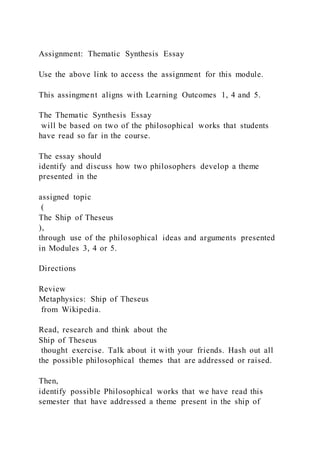 Assignment: Thematic Synthesis Essay
Use the above link to access the assignment for this module.
This assingment aligns with Learning Outcomes 1, 4 and 5.
The Thematic Synthesis Essay
will be based on two of the philosophical works that students
have read so far in the course.
The essay should
identify and discuss how two philosophers develop a theme
presented in the
assigned topic
(
The Ship of Theseus
),
through use of the philosophical ideas and arguments presented
in Modules 3, 4 or 5.
Directions
Review
Metaphysics: Ship of Theseus
from Wikipedia.
Read, research and think about the
Ship of Theseus
thought exercise. Talk about it with your friends. Hash out all
the possible philosophical themes that are addressed or raised.
Then,
identify possible Philosophical works that we have read this
semester that have addressed a theme present in the ship of
 