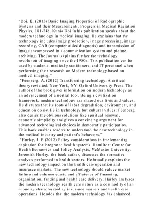 "Doi, K. (2013) Basic Imaging Properties of Radiographic
Systems and their Measurements. Progress in Medical Radiation
Physics, 181-248. Kunio Doi in his publication speaks about the
modern technology in medical imaging. He explains that the
technology includes image production, image processing, image
recording, CAD (computer aided diagnosis) and transmission of
image encompassed in a communication system and picture
archiving. The Journal explains further the technology
revolution of imaging since the 1950s. This publication can be
used by students, medical practitioners, and IT personnel when
performing their research on Modern technology based on
medical imaging.”
"Feenberg, A. (2012) Transforming technology: A critical
theory revisited. New York, NY: Oxford University Press. The
author of the book gives information on modern technology as
an advancement of a neutral tool. Being a civilization
framework, modern technology has shaped our lives and values.
He disputes that its roots of labor degradation, environment, and
education do not lie in technology but cultural values. Feenberg
also denies the obvious solutions like spiritual renewal,
economic simplicity and gives a convincing argument for
advanced technological choices in democratic participation.
This book enables readers to understand the new technology in
the medical industry and patient’s behaviors.”
"Hurley, J. E (2012) Policy considerations in implementing
capitation for integrated health systems. Hamilton: Centre for
Health Economics and Policy Analysis, McMaster University.
Jeremiah Hurley, the book author, discusses the normative
analysis performed in health sectors. He broadly explains the
new technology impact on the health care operation and
insurance markets. The new technology should reduce market
failure and enhance equity and efficiency of financing,
organization, funding and health care delivery. Hurley analyses
the modern technology health care nature as a commodity of an
economy characterized by insurance markets and health care
operations. He adds that the modern technology has enhanced
 