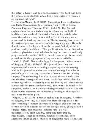 the policy advisors and health economists. This book will help
the scholars and students when doing their extensive research
on the medical field."
“Hendricks-Munoz, K. D (2015) Supporting Play Exploration
and Early Development Intervention from NICU to Home.
Pediatric Physical Therapy, 27 (3), 267-274. The Journal
explains how the new technology is enhancing the field of
healthcare and medical. Hendricks Drew in his article talks
about the software programs which assist in the diagnostic
process of its tracking procedures. The technology has improved
the patients past treatment records for easy diagnosis. He adds
that the new technology still needs the qualified physician to
perform quality healthcare. This publication is best dedicated to
students, physicians, and scholars during the research and study
programs in the medical field to enable them to perform certain
procedures in their programs using the tools available.
“Mali, S. (2012) Nanotechnology for Surgeons. Indian Journal
of Surgery, 75 (6), 485-492. This journal describes the
importance of modern technology regarding nanotechnology.
Mali in his journal explains that nanotechnology has aided in
patient’s quick recovery, reduction of trauma and fear during
surgery. The technology has also reduced the economic costs
and the time wastage of treatment. He further reveals that the
technology which is currently used for healing will also enhance
human abilities (transcendence use). The journal is suitable for
surgeons, patients, and students during research as it will enable
them to plan treatment more precisely leading to the superior
treatment execution plan.”
"Organ, C. H (2015) Impact of technology in surgery. Archives
of Surgery, 140 (11), 102. Research methodology entails the
new technology impacts on operation. Organ explains that the
technology in the health sector has brought many changes in the
surgical field. The progress includes renal dialysis,
transplantation, heart surgery, computed tomography,
pacemakers, linear accelerator, magnetic resonance, auto
analyzers serum channel, studies of diagnostic radioisotope and
 