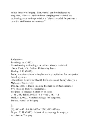 minor invasive surgery. The journal can be dedicated to
surgeons, scholars, and students carrying out research on
technology use in the provision of objects useful for patient’s
comfort and human sustenance.”
References
Feenberg, A. (2012).
Transforming technology: A critical theory revisited
. New York, NY: Oxford University Press.
Hurley, J. E. (2012).
Policy considerations in implementing capitation for integrated
health systems
. Hamilton: Centre for Health Economics and Policy Analysis,
McMaster University.
Doi, K. (2013). Basic Imaging Properties of Radiographic
Systems and Their Measurement.
Progress in Medical Radiation Physics
, 181-248. doi:10.1007/978-1-4613-2387-7_6
Mali, S. (2012). Nanotechnology for Surgeons.
Indian Journal of Surgery
,
75
(6), 485-492. doi:10.1007/s12262-012-0726-y
Organ, C. H. (2015). Impact of technology in surgery.
Archives of Surgery
 