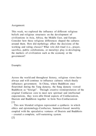 Assignment:
This week, we explored the influence of different religious
beliefs and religious structures on the development of
civilizations in Asia, Africa, the Middle East, and Europe.
Consider how these religious differences shaped the cultures
around them. How did mythology affect the decisions of the
working and ruling classes? What role did ritual (i.e., prayer,
sacrifice, public celebrations, or morality) play in developing
the markers of civilization such as the economy or the
government?
Example:
Across the world and throughout history, religious views have
always and will continue to influence cultures which thusly
influences government. In China, where Buddhism once
flourished during the Tang dynasty, the Sung dynasty viewed
Buddhism as “foreign”. Through creative reinterpretation of the
original Confucian core to meet new spiritual and intellectual
expectations, they were able blend aspects of Confucianism,
Daoism and Buddhism together to form Neo-Confucianism
[1]
. This new blended religion represented a synthesis in which
ethics and epistemology-Confucian, humanist-based morality
coupled with the speculative ventures of Doaists and Buddhists
– created a complete, self-sustaining system.
[2]
 