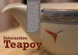This Interactive teapoy
              is a digital interac-
              tive table that instruct
              people to do Chinese
              tea ceremony. People
              can learn and practice
              how to do Chinese
              tea ceremony with the
              interactive instruction
              shown on the teapoy.
              The teapoy will have
              animation instruction
              on the surface under
              the item which should
              be operated on. Differ-
              ent animation stands
              for different action,
              people can read the
              legend on the teapoy
              and follow the anima-
              tion, then they will
              learn the steps to do
              tea ceremony.




Interactive
Teapoy
 