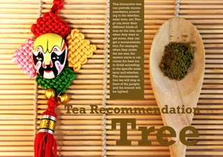 This Interactive tree
      can provide recom-
      mendation accord-
      ing to the whether,
      solar term, etc. Peo-
      pl can store their
      different kinds of
      teas on the tree, and
      when they want to
      get some, they can
      get a recommenda-
      tion. For example,
      when they rotate
      the tea tree, the
      system starts to cal-
      culate the best tea
      to drink according
      to the specific solar
      term and whether.
      The recommanda-
      tion tea will stop in
      front of the people
      and the branch will
      be lighted.




Tea Recommendation

      Tree
 