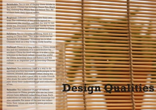 Drinkable: Tea is one of the top three drinks in
the world. Chines tea includes Green Tea, Black
Tea, Oolong Tea, White Tea and Yellow Tea. All
of them have their typical tastes.

Regional: Different countries have their own
teas. The cultivation of tea needs typical re-
quirement like weather, soil and the way to cul-
tivate tea. Overseas Chinese are hardly to have
fresh Chinese teas as when they were in China.

Salutary: Tea is a healthy drinking, there is a
saying in China that :”Tea is the medicine for
thousands of diseases.” Drinking tea is what
Chinese treat as a way to keep body healthy.

Cultural: There is a long history in China about
tea and tea ceremony. It is a contribution by
southern China for food culture, it is also a con-
tribution to the food culture around the world
by China. Learning about tea history and tea
culture is an important part in learning Chinese
culture.

Spiritual: Tea ceremony itself is a way to do
spiritual practice because it needs people to be
calmed, relaxed, and enjoyed when doing tea
ceremony. It is also a good way to make friends
who share the same habits and can communi-
cate about their understandings and collections



                                                     Design Qualities
of tea.

Valuable: Tea collection is part of cultural
collections in China, people who are tea lover
always have different collections of teas. Such
collections not only have cultural meanings but
also valuable. For some of the rare tea collec-
tions, their values are equal to some precious
collections.
 
