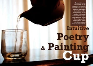 This intuitive cup
            can change its ap-
        pearence by reacting
       with different kinds of
         teas. The poetry and
           the traditional Chi-
         nese painting on the
          surface will change
        to match the tea type.
       Four examples are on
           the next page, they
         are yellow tea, green
            tea, flower tea and
       black tea respectively.



     Intuitive
   Poetry
& Painting
    Cup
 