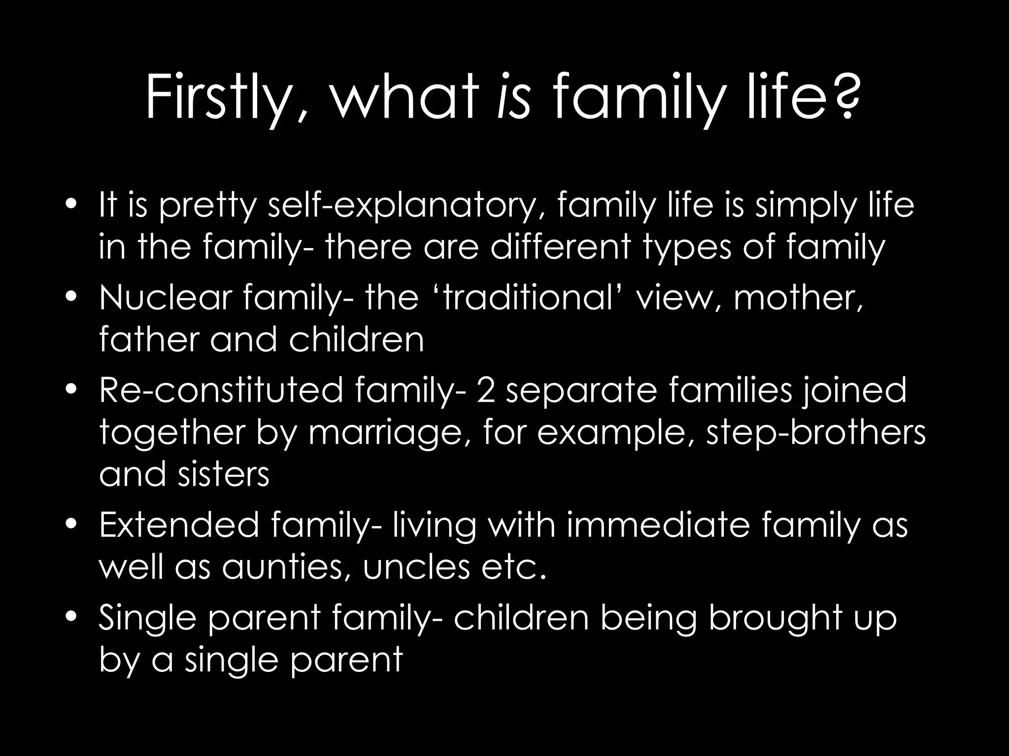 Firstly, what is family life? It is pretty self-explanatory, family life is simply life in the family- there are different types of family Nuclear family- the ‘traditional’ view, mother, father and children Re-constituted family- 2 separate families joined together by marriage, for example, step-brothers and sisters Extended family- living with immediate family as well as aunties, uncles etc. Single parent family- children being brought up by a single parent