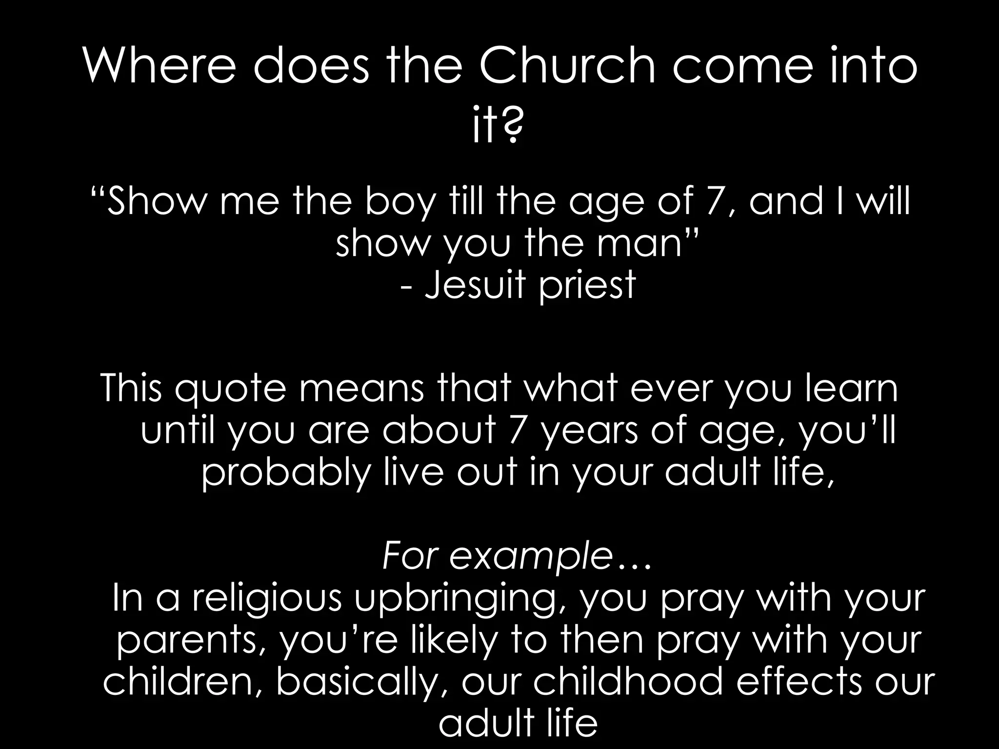 Where does the Church come into it? “ Show me the boy till the age of 7, and I will show you the man” - Jesuit priest This quote means that what ever you learn until you are about 7 years of age, you’ll probably live out in your adult life, For example… In a religious upbringing, you pray with your parents, you’re likely to then pray with your children, basically, our childhood effects our adult life
