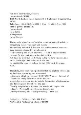 For more information, contact:
International CHRIE
2810 North Parham Road, Suite 230 | Richmond, Virginia USA
23294
Telephone: 01 (804) 346-4800 | Fax: 01 (804) 346-5009
Email: [email protected]
International
Hospitality
Management
Honor Society
Through the abundance of articles, associations and websites
concerning the environment and the im-
pact society has on it, it is clear that environmental concerns
have become a force driving change in
the hospitality and travel industry. It is still unclear if this
concern for the environment is a fad or if it
will become a permanent fi xture in the world’s business and
social landscape. Only time will tell, but
we predict the later –it is here to stay (Moreo & DeMicco,
2008)
Therefore, it is timely and pertinent that we explore options and
methods for evaluating environmental
initiatives, which this issue of HOSTEUR™ does. Several of
the articles today contribute to the body of
knowledge as we continue to build a foundation of information
and data on green initiatives, and eco-
friendly hospitality initiatives that surely will impact our
industry. We would enjoy hearing from you at
[email protected] and [email protected] Thank you.
Frederick J. DeMicco, PhD, RD, FMP
ARAMARK Professor & Chair of HRIM
 