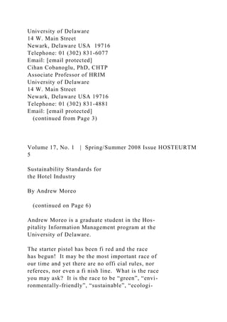 University of Delaware
14 W. Main Street
Newark, Delaware USA 19716
Telephone: 01 (302) 831-6077
Email: [email protected]
Cihan Cobanoglu, PhD, CHTP
Associate Professor of HRIM
University of Delaware
14 W. Main Street
Newark, Delaware USA 19716
Telephone: 01 (302) 831-4881
Email: [email protected]
(continued from Page 3)
Volume 17, No. 1 | Spring/Summer 2008 Issue HOSTEURTM
5
Sustainability Standards for
the Hotel Industry
By Andrew Moreo
(continued on Page 6)
Andrew Moreo is a graduate student in the Hos-
pitality Information Management program at the
University of Delaware.
The starter pistol has been fi red and the race
has begun! It may be the most important race of
our time and yet there are no offi cial rules, nor
referees, nor even a fi nish line. What is the race
you may ask? It is the race to be “green”, “envi-
ronmentally-friendly”, “sustainable”, “ecologi-
 