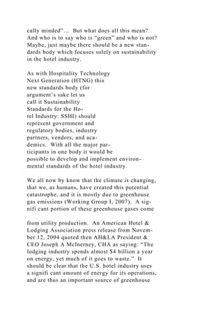 cally minded”… But what does all this mean?
And who is to say who is “green” and who is not?
Maybe, just maybe there should be a new stan-
dards body which focuses solely on sustainability
in the hotel industry.
As with Hospitality Technology
Next Generation (HTNG) this
new standards body (for
argument’s sake let us
call it Sustainability
Standards for the Ho-
tel Industry: SSHI) should
represent government and
regulatory bodies, industry
partners, vendors, and aca-
demics. With all the major par-
ticipants in one body it would be
possible to develop and implement environ-
mental standards of the hotel industry.
We all now by know that the climate is changing,
that we, as humans, have created this potential
catastrophe, and it is mostly due to greenhouse
gas emissions (Working Group I, 2007). A sig-
nifi cant portion of these greenhouse gases come
from utility production. An American Hotel &
Lodging Association press release from Novem-
ber 12, 2004 quoted then AH&LA President &
CEO Joseph A McInerney, CHA as saying: “The
lodging industry spends almost $4 billion a year
on energy, yet much of it goes to waste.” It
should be clear that the U.S. hotel industry uses
a signifi cant amount of energy for its operations,
and are thus an important source of greenhouse
 
