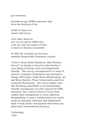 gas emissions.
Greenhouse gas (GHG) emissions may
be at the forefront of the
minds of many con-
sumers and execu-
tives alike, however,
util- ity use and its GHG emis-
sions are only one aspect of what
it means to become sustainable.
In 2001 the Coalition for Environ-
mentally Responsible Economies created
“Ceres’s Green Hotel Initiatives: Best Practice
Survey” in attempt to discover what hotelier’s
were doing to become more environmentally-
friendly. This survey encompassed fi ve areas of
interest: Company Commitment and Awareness,
Energy Effi ciency, Solid Waste Minimization, Air
and Water Quality, Water Conservation and Envi-
ronmental Purchasing. This survey makes clear
that becoming sustainable or environmentally-
friendly encompasses not only concern for GHG
emissions, but a whole of host of issues from
supply chain management to waste reduction.
Sustainability is truly a multifaceted issue which
needs an educated, informed, and independent
body to help clarify and regulate what hotels say
about their environmental practices.
Technology
) this
 