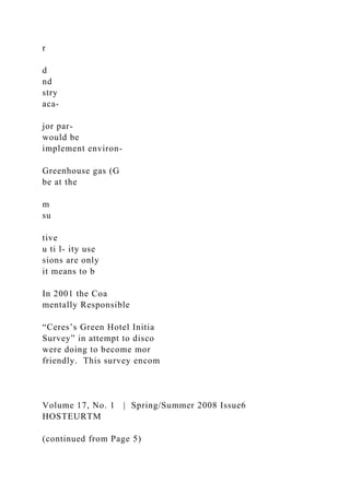 r
d
nd
stry
aca-
jor par-
would be
implement environ-
Greenhouse gas (G
be at the
m
su
tive
u ti l- ity use
sions are only
it means to b
In 2001 the Coa
mentally Responsible
“Ceres’s Green Hotel Initia
Survey” in attempt to disco
were doing to become mor
friendly. This survey encom
Volume 17, No. 1 | Spring/Summer 2008 Issue6
HOSTEURTM
(continued from Page 5)
 