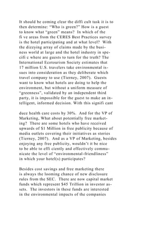 It should be coming clear the diffi cult task it is to
then determine: “Who is green?” How is a guest
to know what “green” means? In which of the
fi ve areas from the CERES Best Practices survey
is the hotel participating and at what level? With
the dizzying array of claims made by the busi-
ness world at large and the hotel industry in spe-
cifi c where are guests to turn for the truth? The
International Ecotourism Society estimates that
17 million U.S. travelers take environmental is-
sues into consideration as they deliberate which
travel company to use (Tierney, 2007). Guests
want to know what hotels are doing to help the
environment, but without a uniform measure of
“greenness”, validated by an independent third
party, it is impossible for the guest to make an in-
telligent, informed decision. With this signifi cant
duce health care costs by 30%. And for the VP of
Marketing, What about potentially free market-
ing? There are some hotels who have received
upwards of $1 Million in free publicity because of
media outlets covering their initiatives as stories
(Tierney, 2007). And as a VP of Marketing, besides
enjoying any free publicity, wouldn’t it be nice
to be able to effi ciently and effectively commu-
nicate the level of “environmental-friendliness”
in which your hotel(s) participates?
Besides cost savings and free marketing there
is always the looming chance of new disclosure
rules from the SEC. There are now capital market
funds which represent $45 Trillion in investor as-
sets. The investors in these funds are interested
in the environmental impacts of the companies
 