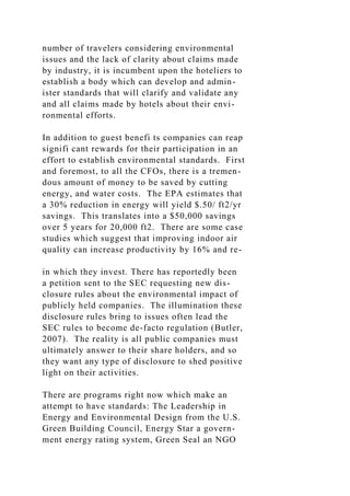 number of travelers considering environmental
issues and the lack of clarity about claims made
by industry, it is incumbent upon the hoteliers to
establish a body which can develop and admin-
ister standards that will clarify and validate any
and all claims made by hotels about their envi-
ronmental efforts.
In addition to guest benefi ts companies can reap
signifi cant rewards for their participation in an
effort to establish environmental standards. First
and foremost, to all the CFOs, there is a tremen-
dous amount of money to be saved by cutting
energy, and water costs. The EPA estimates that
a 30% reduction in energy will yield $.50/ ft2/yr
savings. This translates into a $50,000 savings
over 5 years for 20,000 ft2. There are some case
studies which suggest that improving indoor air
quality can increase productivity by 16% and re-
in which they invest. There has reportedly been
a petition sent to the SEC requesting new dis-
closure rules about the environmental impact of
publicly held companies. The illumination these
disclosure rules bring to issues often lead the
SEC rules to become de-facto regulation (Butler,
2007). The reality is all public companies must
ultimately answer to their share holders, and so
they want any type of disclosure to shed positive
light on their activities.
There are programs right now which make an
attempt to have standards: The Leadership in
Energy and Environmental Design from the U.S.
Green Building Council, Energy Star a govern-
ment energy rating system, Green Seal an NGO
 