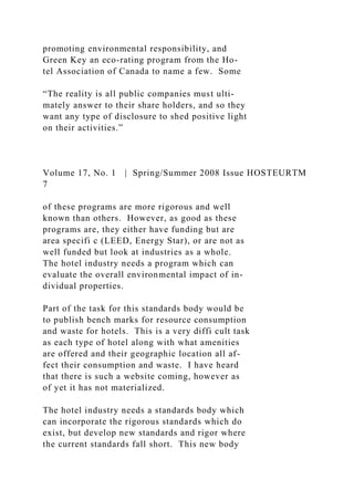 promoting environmental responsibility, and
Green Key an eco-rating program from the Ho-
tel Association of Canada to name a few. Some
“The reality is all public companies must ulti-
mately answer to their share holders, and so they
want any type of disclosure to shed positive light
on their activities.”
Volume 17, No. 1 | Spring/Summer 2008 Issue HOSTEURTM
7
of these programs are more rigorous and well
known than others. However, as good as these
programs are, they either have funding but are
area specifi c (LEED, Energy Star), or are not as
well funded but look at industries as a whole.
The hotel industry needs a program which can
evaluate the overall environmental impact of in-
dividual properties.
Part of the task for this standards body would be
to publish bench marks for resource consumption
and waste for hotels. This is a very diffi cult task
as each type of hotel along with what amenities
are offered and their geographic location all af-
fect their consumption and waste. I have heard
that there is such a website coming, however as
of yet it has not materialized.
The hotel industry needs a standards body which
can incorporate the rigorous standards which do
exist, but develop new standards and rigor where
the current standards fall short. This new body
 