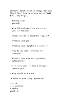 ernmental panel on climate change. Retrieved
May 5, 2007, from http://www.ipcc.ch/WG1_
SPM_17Apr07.pdf.
1. Tell me about
yourself.
2. Why did you leave or are you leaving
your last position?
3. What do you know about this company?
4. What are your goals?
5. What are your strengths & weaknesses?
6. Why do you want to work for this
company?
7. What has been your most signifi cant
achievement?
8. How would your last boss & colleague
describe you?
9. Why should we hire you?
10. What are your salary expectations?
Ten (10)
Most Common
Interview
Questions
 